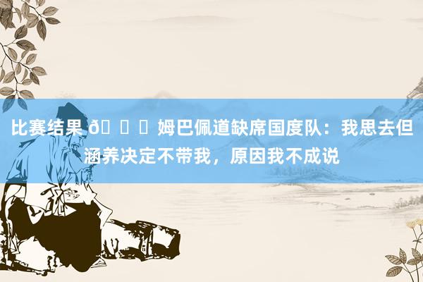 比赛结果 👀姆巴佩道缺席国度队：我思去但涵养决定不带我，原因我不成说