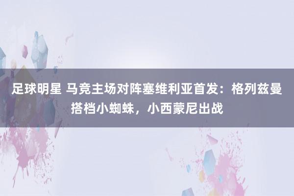 足球明星 马竞主场对阵塞维利亚首发：格列兹曼搭档小蜘蛛，小西蒙尼出战