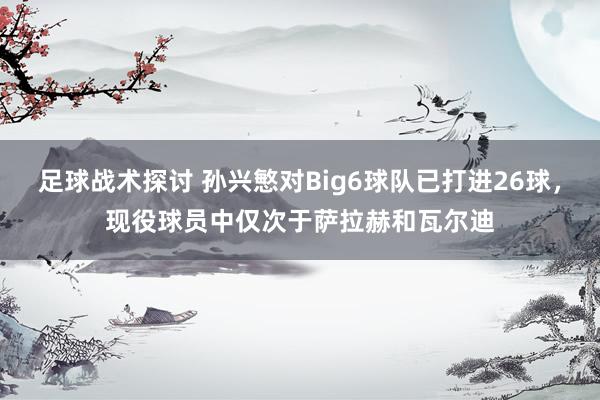 足球战术探讨 孙兴慜对Big6球队已打进26球，现役球员中仅次于萨拉赫和瓦尔迪