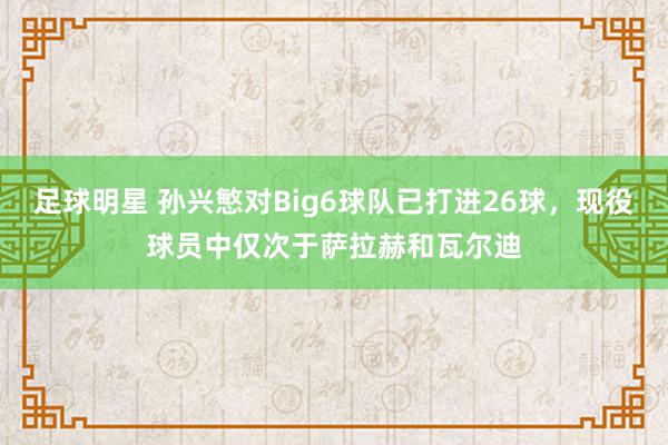 足球明星 孙兴慜对Big6球队已打进26球，现役球员中仅次于萨拉赫和瓦尔迪