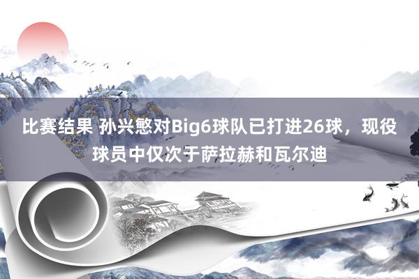 比赛结果 孙兴慜对Big6球队已打进26球，现役球员中仅次于萨拉赫和瓦尔迪