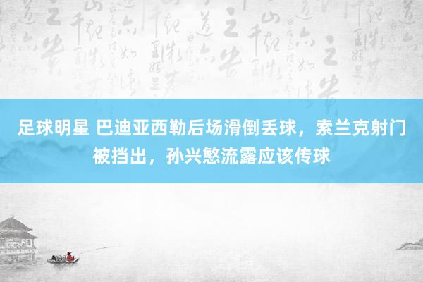 足球明星 巴迪亚西勒后场滑倒丢球，索兰克射门被挡出，孙兴慜流露应该传球