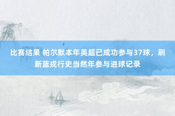 比赛结果 帕尔默本年英超已成功参与37球，刷新蓝戎行史当然年参与进球记录