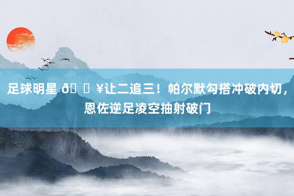 足球明星 💥让二追三！帕尔默勾搭冲破内切，恩佐逆足凌空抽射破门