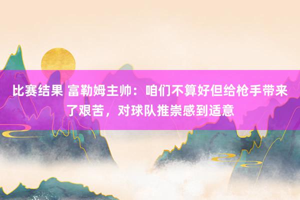 比赛结果 富勒姆主帅：咱们不算好但给枪手带来了艰苦，对球队推崇感到适意