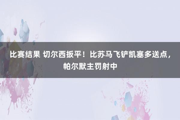 比赛结果 切尔西扳平！比苏马飞铲凯塞多送点，帕尔默主罚射中