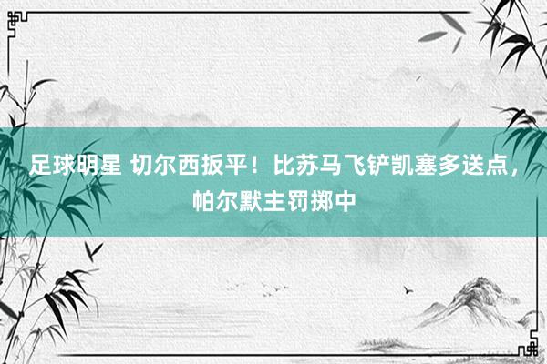 足球明星 切尔西扳平！比苏马飞铲凯塞多送点，帕尔默主罚掷中