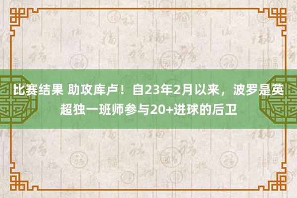 比赛结果 助攻库卢！自23年2月以来，波罗是英超独一班师参与20+进球的后卫