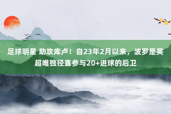 足球明星 助攻库卢！自23年2月以来，波罗是英超唯独径直参与20+进球的后卫