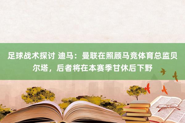 足球战术探讨 迪马：曼联在照顾马竞体育总监贝尔塔，后者将在本赛季甘休后下野