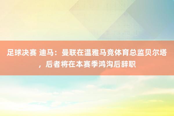 足球决赛 迪马：曼联在温雅马竞体育总监贝尔塔，后者将在本赛季鸿沟后辞职