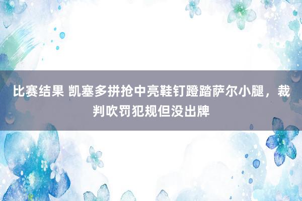 比赛结果 凯塞多拼抢中亮鞋钉蹬踏萨尔小腿，裁判吹罚犯规但没出牌