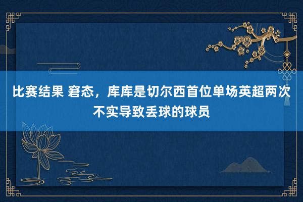 比赛结果 窘态，库库是切尔西首位单场英超两次不实导致丢球的球员