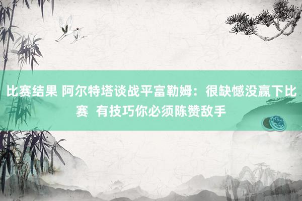 比赛结果 阿尔特塔谈战平富勒姆：很缺憾没赢下比赛  有技巧你必须陈赞敌手