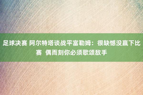 足球决赛 阿尔特塔谈战平富勒姆：很缺憾没赢下比赛  偶而刻你必须歌颂敌手