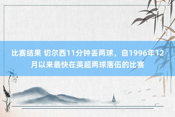 比赛结果 切尔西11分钟丢两球，自1996年12月以来最快在英超两球落伍的比赛