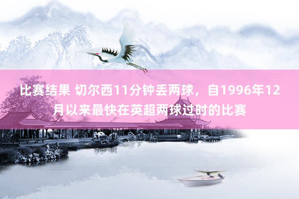 比赛结果 切尔西11分钟丢两球，自1996年12月以来最快在英超两球过时的比赛