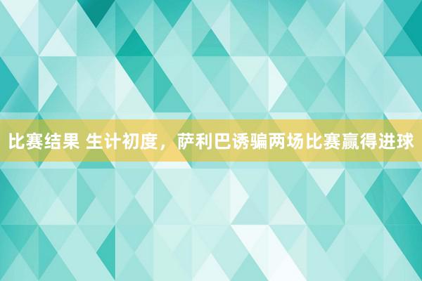 比赛结果 生计初度，萨利巴诱骗两场比赛赢得进球