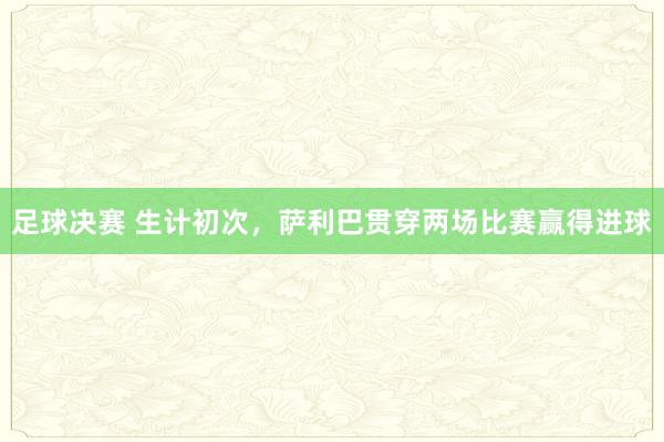 足球决赛 生计初次，萨利巴贯穿两场比赛赢得进球