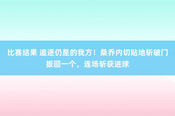 比赛结果 追逐仍是的我方！桑乔内切贴地斩破门扳回一个，连场斩获进球