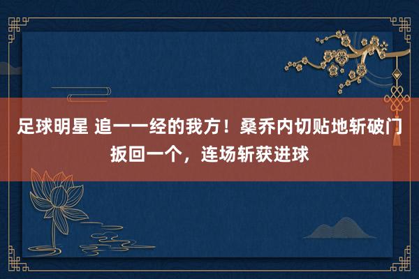 足球明星 追一一经的我方！桑乔内切贴地斩破门扳回一个，连场斩获进球