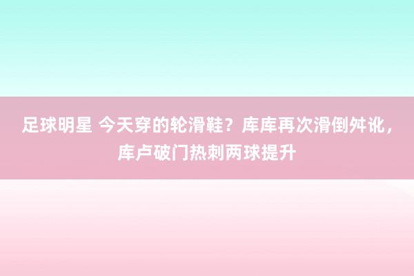 足球明星 今天穿的轮滑鞋？库库再次滑倒舛讹，库卢破门热刺两球提升