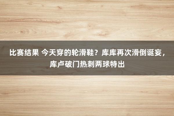 比赛结果 今天穿的轮滑鞋？库库再次滑倒诞妄，库卢破门热刺两球特出