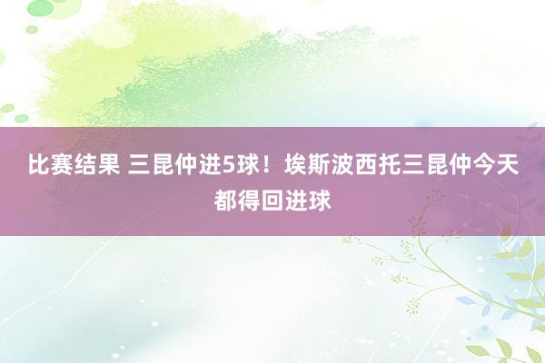 比赛结果 三昆仲进5球！埃斯波西托三昆仲今天都得回进球