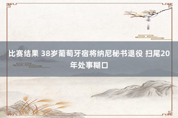 比赛结果 38岁葡萄牙宿将纳尼秘书退役 扫尾20年处事糊口