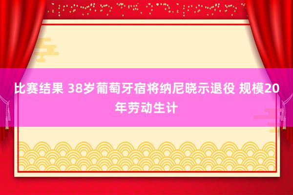 比赛结果 38岁葡萄牙宿将纳尼晓示退役 规模20年劳动生计