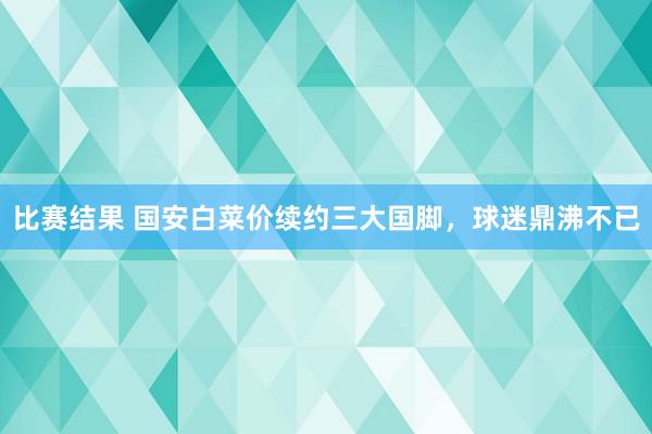 比赛结果 国安白菜价续约三大国脚，球迷鼎沸不已