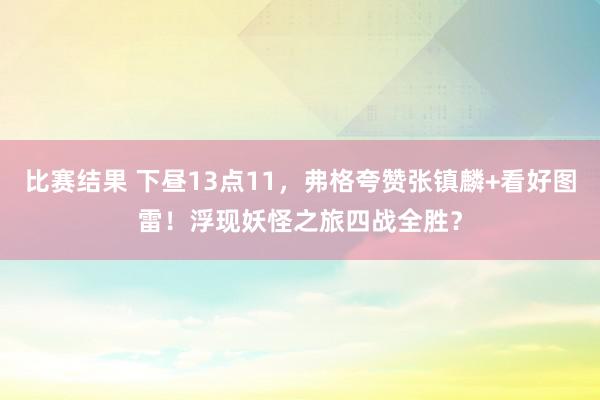 比赛结果 下昼13点11，弗格夸赞张镇麟+看好图雷！浮现妖怪之旅四战全胜？