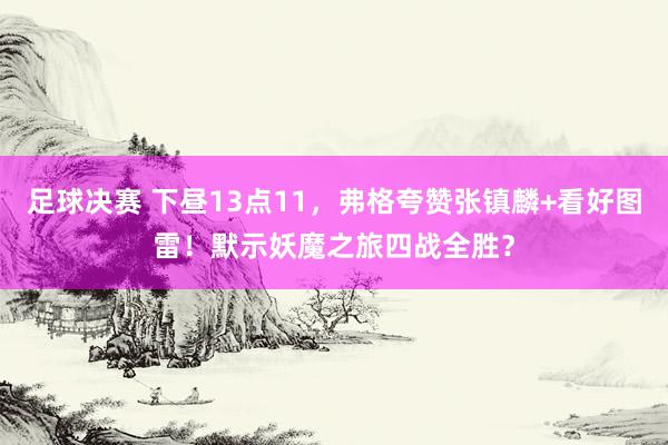 足球决赛 下昼13点11，弗格夸赞张镇麟+看好图雷！默示妖魔之旅四战全胜？