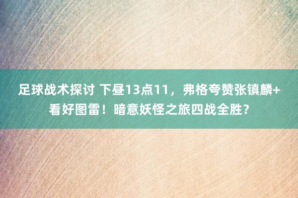 足球战术探讨 下昼13点11，弗格夸赞张镇麟+看好图雷！暗意妖怪之旅四战全胜？