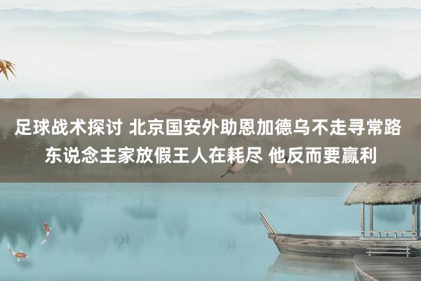 足球战术探讨 北京国安外助恩加德乌不走寻常路 东说念主家放假王人在耗尽 他反而要赢利