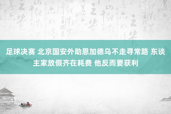 足球决赛 北京国安外助恩加德乌不走寻常路 东谈主家放假齐在耗费 他反而要获利