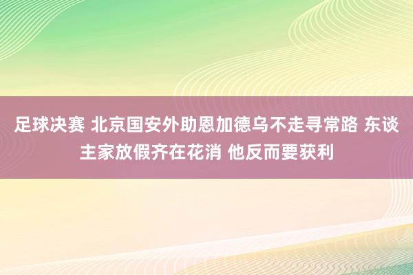 足球决赛 北京国安外助恩加德乌不走寻常路 东谈主家放假齐在花消 他反而要获利