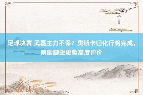 足球决赛 武磊主力不保？奥斯卡归化行将完成，前国脚肇俊哲高度评价