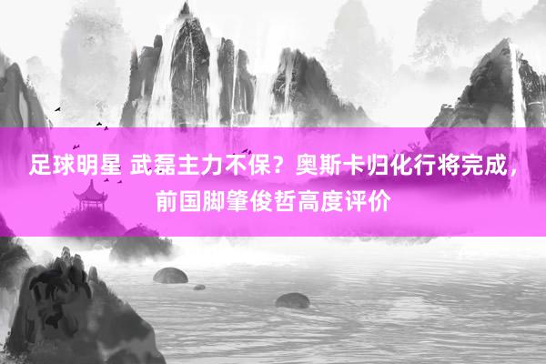 足球明星 武磊主力不保？奥斯卡归化行将完成，前国脚肇俊哲高度评价