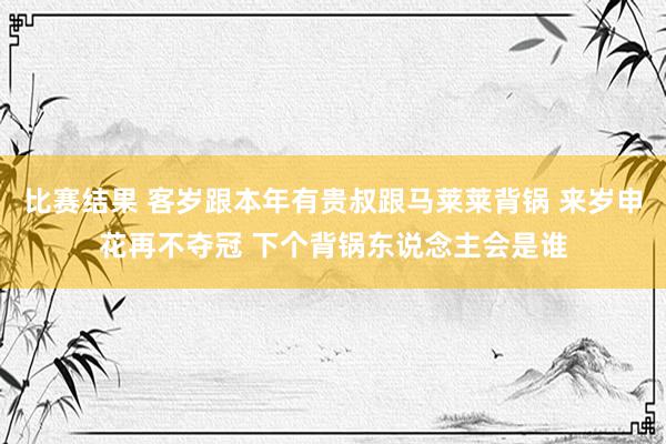 比赛结果 客岁跟本年有贵叔跟马莱莱背锅 来岁申花再不夺冠 下个背锅东说念主会是谁