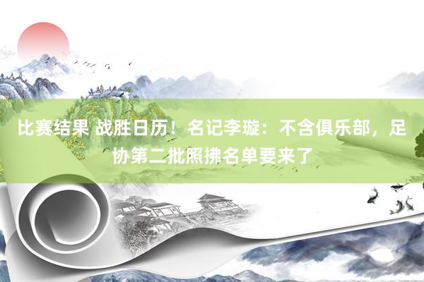 比赛结果 战胜日历！名记李璇：不含俱乐部，足协第二批照拂名单要来了