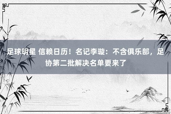 足球明星 信赖日历！名记李璇：不含俱乐部，足协第二批解决名单要来了