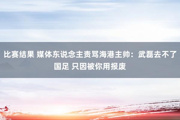 比赛结果 媒体东说念主责骂海港主帅：武磊去不了国足 只因被你用报废