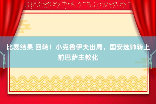 比赛结果 回转！小克鲁伊夫出局，国安选帅转上前巴萨主教化