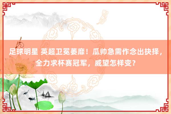 足球明星 英超卫冕萎靡！瓜帅急需作念出抉择，全力求杯赛冠军，威望怎样变？