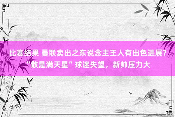 比赛结果 曼联卖出之东说念主王人有出色进展？“散是满天星”球迷失望，新帅压力大