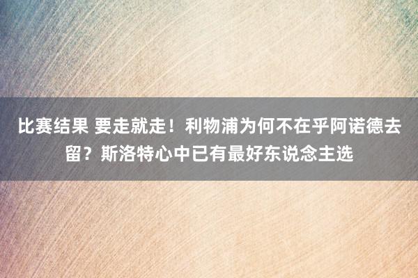 比赛结果 要走就走！利物浦为何不在乎阿诺德去留？斯洛特心中已有最好东说念主选