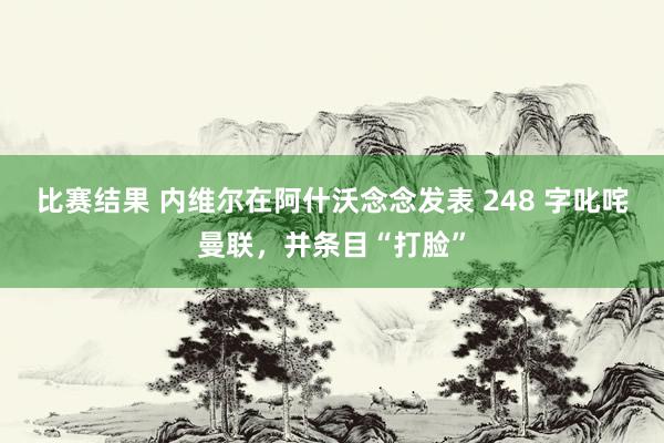 比赛结果 内维尔在阿什沃念念发表 248 字叱咤曼联，并条目“打脸”