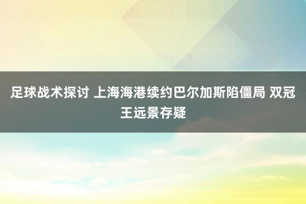 足球战术探讨 上海海港续约巴尔加斯陷僵局 双冠王远景存疑