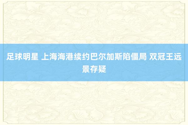 足球明星 上海海港续约巴尔加斯陷僵局 双冠王远景存疑